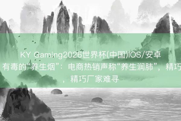 KY Gaming2026世界杯(中国)IOS/安卓官方下载 有毒的“养生烟”：电商热销声称“养生润肺”，精巧厂家难寻