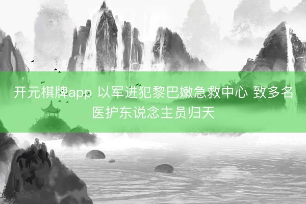 开元棋牌app 以军进犯黎巴嫩急救中心 致多名医护东说念主员归天