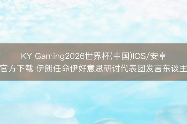 KY Gaming2026世界杯(中国)IOS/安卓官方下载 伊朗任命伊好意思研讨代表团发言东谈主
