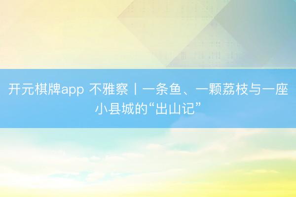 开元棋牌app 不雅察丨一条鱼、一颗荔枝与一座小县城的“出山记”
