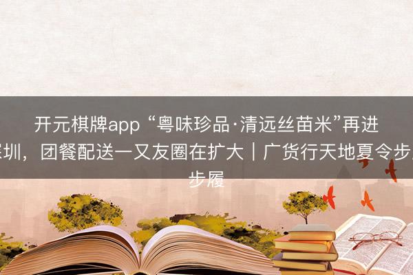 开元棋牌app “粤味珍品·清远丝苗米”再进深圳，团餐配送一又友圈在扩大｜广货行天地夏令步履