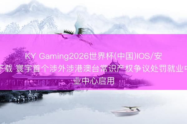 KY Gaming2026世界杯(中国)IOS/安卓官方下载 寰宇首个涉外涉港澳台常识产权争议处罚就业中心启用