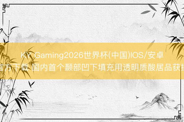 KY Gaming2026世界杯(中国)IOS/安卓官方下载 国内首个颞部凹下填充用透明质酸居品获批