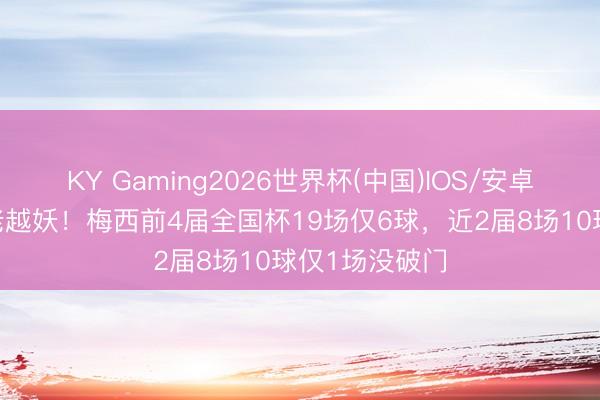 KY Gaming2026世界杯(中国)IOS/安卓官方下载 越老越妖！梅西前4届全国杯19场仅6球，近2届8场10球仅1场没破门