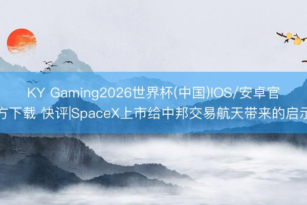 KY Gaming2026世界杯(中国)IOS/安卓官方下载 快评|SpaceX上市给中邦交易航天带来的启示