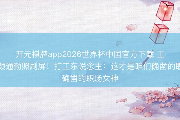 开元棋牌app2026世界杯中国官方下载 王楚然素颜通勤照刷屏!打工东说念主:这才是咱们确凿的职场女神